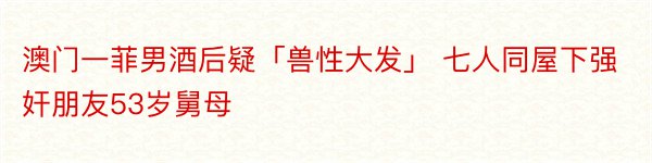 澳门一菲男酒后疑「兽性大发」 七人同屋下强奸朋友53岁舅母