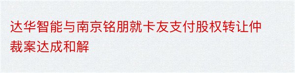 达华智能与南京铭朋就卡友支付股权转让仲裁案达成和解